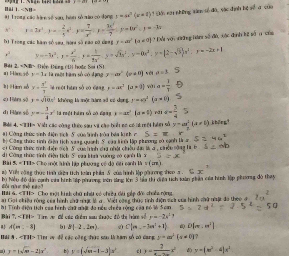 Dng 1. Nhận biết hàm số y=ax (a!= 0)
Bài 1. ∠ NB>
a) Trong các hàm số sau, hàm số nào có đạng y=ax^2(a!= 0) ?  Đối với những hàm số đồ, xác định hệ số a của
x° y=2x^2;y=- 2/5 x^2;y= 7/x^2 ;y= 3x^3/7 ;y=0x^2,y=-3x
b) Trong các hàm số sau, hàm số nào có dạng y=ax^2(a!= 0) ? Đối với những hàm số đó, xác định hệ số # của
x^2 y=-3x^2,y= x^2/6 ,y= 1/5x^2 ,y=sqrt(3)x^2;y=0x^2;y=(2-sqrt(3))x^2:y=-2x+1.
Bài 2, Điền Đúng (Đ) hoặc Sai (S):
a) Hàm số y=3x là một làm số có dạng y=ax^2(a!= 0) với a=3
b) Hàm số y= x^2/7  là một hàm số có dạng y=ax^2(a!= 0) với a= 1/7 
c) Hàm số y=sqrt(10)x^2 không là một hàm số có dạng y=ax^2 (a!= 0)
d) Hàm số y=- 3/4 x^2 là một hàm số có đạng y=ax^2(a!= 0) với a= 3/4 
Bài 4. Viết các công thức sau và cho biết nó có là một hàm số y=ax^2(a!= 0) khóng?
a) Công thức tỉnh diện tích S của hình tròn bán kính 1.
b) Công thức tính diện tích xung quanh S của hình lập phương có cạnh là #
c) Công thức tỉnh diện tích S của hình chữ nhật chiều dài là a, chiều rộng là b 
) Công thức tính diện tích S của hình vuông có cạnh là x
Bài 5. ∠ TH> Cho một hình lập phương có độ dài cạnh là x (cm)
a) Viết công thức tính diện tích toàn phần S của hình lập phương theo x .
b) Nếu độ đài cạnh của hình lập phương trên tăng lên 3 lần thì diện tích toàn phần của hình lập phương đó thay
đổi như thế nào?
Bài 6. ∠ TH> Cho một hình chữ nhật có chiều đài gấp đôi chiều rộng.
a) Gọi chiều rộng của hình chữ nhật là a . Viết công thức tính diện tích của hình chữ nhật đó theo_đ
b) Tính diện tích của hình chữ nhật đó nếu chiều rộng của nó là 5cm .
Bài 7. ∠ TH> Tim m đề các điểm sau thuộc đồ thị hàm số y=-2x^2 ?
a) A(m;-8) b) B(-2;2m) c) C(m;-3m^2+1) d) D(m:m^2)
Bài 8 . ∠ TH> Tìm m để các công thức sau là hàm số có dạng y=ax^2(a!= 0) ?
a) y=(sqrt(m)-2)x^2. b) y=(sqrt(m-1)-3)x^2 c) y= 2/5-2m x^2 d) y=(m^2-4)x^2.