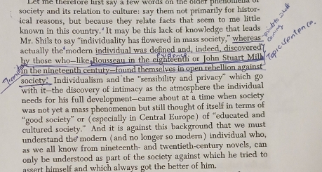 Let me therefore first say a few words on the older phenome 
society and its relation to culture: say them not primarily for histor- 
ical reasons, but because they relate facts that seem to me little 
known in this country. It may be this lack of knowledge that leads 
Mr. Shils to say “individuality has flowered in mass society,” whereas 
actually the modern individual was defined and, indeed, discovered 
by those who-like Rousseau in the eightcenth or John Stuart Milb 
in the nineteenth century-found themselves in open rebellion against 
society” Individualism and the “sensibility and privacy” which go 
with it—the discovery of intimacy as the atmosphere the individual 
needs for his full development—came about at a time when society 
was not yet a mass phenomenon but still thought of itself in terms of 
good society” or (especially in Central Europe) of “educated and 
cultured society." And it is against this background that we must 
understand the modern (and no longer so modern) individual who, 
as we all know from nineteenth- and twentieth-century novels, can 
only be understood as part of the society against which he tried to 
assert himself and which always got the better of him.