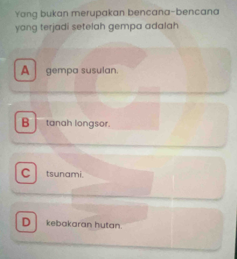 Yang bukan merupakan bencana-bencana
yang terjadi setelah gempa adalah
A gempa susulan.
B tanah longsor.
a tsunami.
D kebakaran hutan.