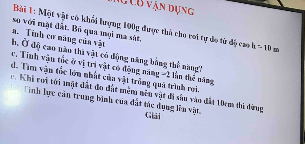 Ng Có vận dụng 
Bài 1: Một vật có khối lượng 100g được thả cho rơi tự do từ độ caoh=10m
so với mặt đất. Bỏ qua mọi ma sát. 
a. Tính cơ năng của vật 
b. Ở độ cao nào thì vật có động năng bằng thế năng? 
c. Tính vận tốc ở vị trí vật có động năng =2
d. Tìm vận tốc lớn nhất của vật trông quá trình rơi. lần thế năng 
e. Khi rơi tới mặt đất do đất mềm nên vật đi sâu vào đất 10cm thì dừng 
Tính lực cản trung bình của đất tác dụng lên vật. 
Giải