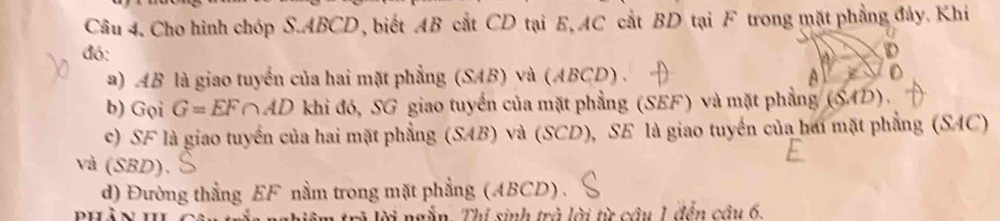 Cho hình chóp S. ABCD, biết AB cắt CD tại E, AC cắt BD tại F trong mặt phẳng đảy. Khi 
đó: 
a) AB là giao tuyến của hai mặt phẳng (SAB) và (ABCD) . 
b) GoiG=EF∩ AD khi đó, SG giao tuyển của mặt phẳng (SEF) và mặt phẳng (SAD)
c) SF là giao tuyển của hai mặt phẳng (SAB) và (SCD), SE là giao tuyển của hai mặt phẳng (SAC) 
và (SBD). 
d) Đường thẳng EF nằm trong mặt phẳng (ABCD) . 
rà lời ngẫn. Thí sinh trà lời từ cầu 1 đến câu 6,