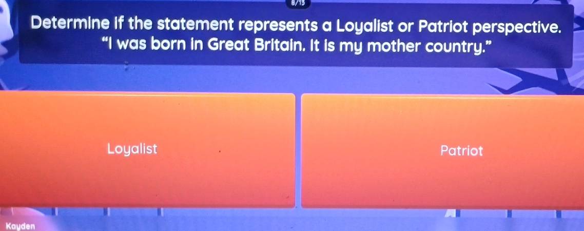 8/13
Determine if the statement represents a Loyalist or Patriot perspective.
“I was born in Great Britain. It is my mother country.”
Loyalist Patriot
Kayden