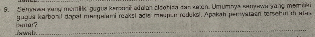 Senyawa yang memiliki gugus karbonil adalah aldehida dan keton. Umumnya senyawa yang memiliki 
gugus karbonil dapat mengalami reaksi adisi maupun reduksi. Apakah pernyataan tersebut di atas 
_ 
benar? 
Jawab: