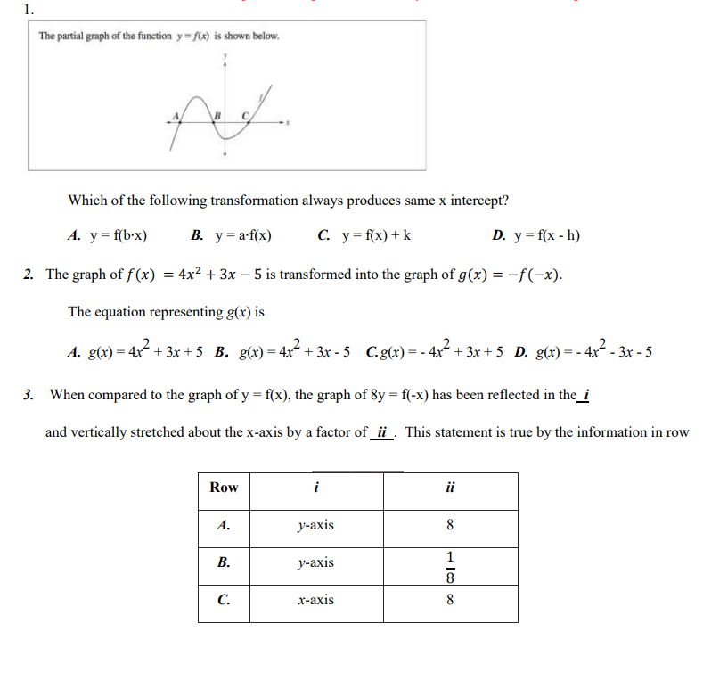 The partial graph of the function y=f(x) is shown below.
Which of the following transformation always produces same x intercept?
A. y=f(b· x) B. y=a· f(x) C. y=f(x)+k D. y=f(x-h)
2. The graph of f(x)=4x^2+3x-5 is transformed into the graph of g(x)=-f(-x).
The equation representing g(x) is
A. g(x)=4x^2+3x+5 B. g(x)=4x^2+3x-5 C. g(x)=-4x^2+3x+5 D. g(x)=-4x^2-3x-5
3. When compared to the graph of y=f(x) , the graph of 8y=f(-x) has been reflected in the_i
and vertically stretched about the x-axis by a factor of _ii_. This statement is true by the information in row