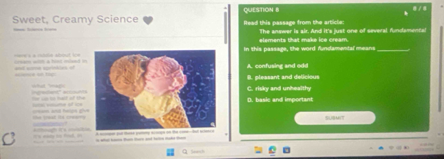 8 / 8
Sweet, Creamy Science Read this passage from the article:
The answer is air. And it's just one of several fundamental
elements that make ice cream.
In this passage, the word fundamental means_
=Here à a modle about Ice cresm with a hint mised in
eclence on top and sume sprinkles of
A. confusing and odd
B. pleasant and delicious
ireient' accounts What agi
C. risky and unhealthy
rural volume of ice for up to half of theD. basic and important
cream and halps giv
SUBMIT
eatic==
C it's elty ts find. In Arthoam ICA snvaibl
is whal hns than there and hetes make them 
Seanth