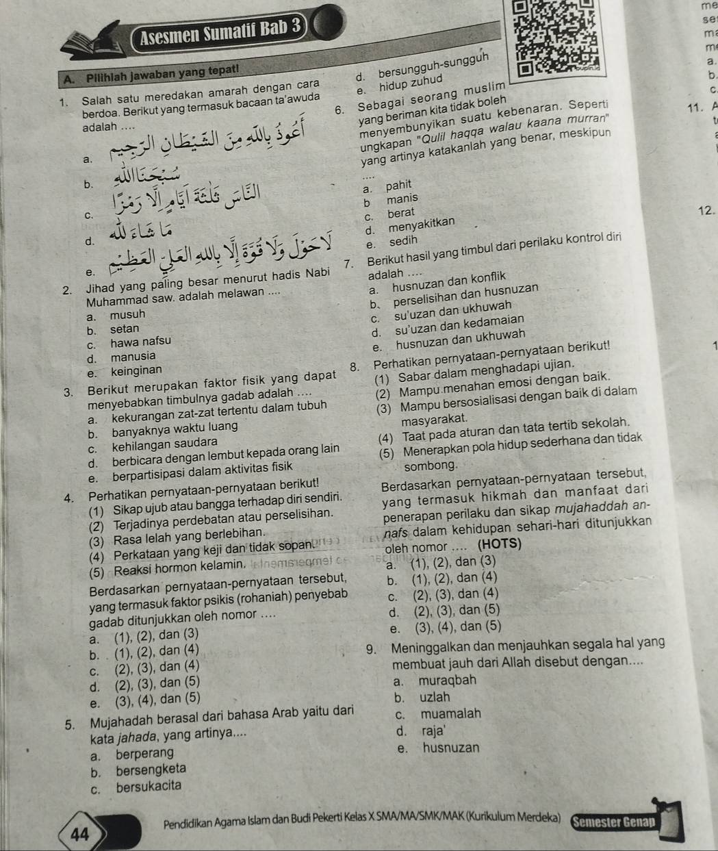 me
Asesmen Sumatif Bab 3
se
m
d. bersungguh-sungguh
m
a.
A. Pilihlah jawaban yang tepat!
e. hidup zuhud
b.
1. Salah satu meredakan amarah dengan cara
6. Sebagai seorang muslim
C
berdoa. Berikut yang termasuk bacaan ta’awuda
yang beriman kita tidak boleh
menyembunyikan suatu kebenaran. Seperti
11. A
adalah …..
b. ungkapan "Qulil haqqa walau kaana murran"
a,
yang artinya katakanlah yang benar, meskipun
a. pahit
b manis
C. c. berat 12.
d. menyakitkan
d.
4 e. sedih
2. Jihad yang paling besar menurut hadis Nabi 7. Berikut hasil yang timbul dari perilaku kontrol diri
e.
adalah ....
a. husnuzan dan konflik
b、perselisihan dan husnuzan
Muhammad saw. adalah melawan ....
a. musuh
c. su'uzan dan ukhuwah
b. setan
d. su’uzan dan kedamaian
e. husnuzan dan ukhuwah
c. hawa nafsu
d. manusia
3. Berikut merupakan faktor fisik yang dapat 8. Perhatikan pernyataan-pernyataan berikut!
e. keinginan
(2) Mampu menahan emosi dengan baik.
menyebabkan timbulnya gadab adalah .... (1) Sabar dalam menghadapi ujian.
a. kekurangan zat-zat tertentu dalam tubuh (3) Mampu bersosialisasi dengan baik di dalam
b. banyaknya waktu luang
c. kehilangan saudara masyarakat.
d. berbicara dengan lembut kepada orang lain (4) Taat pada aturan dan tata tertib sekolah.
e. berpartisipasi dalam aktivitas fisik (5) Menerapkan pola hidup sederhana dan tidak
sombong.
4. Perhatikan pernyataan-pernyataan berikut! Berdasarkan pernyataan-pernyataan tersebut,
(1) Sikap ujub atau bangga terhadap diri sendiri. yang termasuk hikmah dan manfaat dari 
(2) Terjadinya perdebatan atau perselisihan.
(3) Rasa lelah yang berlebihan. penerapan perilaku dan sikap mujahaddah an-
(4) Perkataan yang keji dan tidak sopan. nafs dalam kehidupan sehari-hari ditunjukkan
oleh nomor .... (HOTS)
(5) Reaksi hormon kelamin, In temmegmet a. (1), (2), dan (3)
Berdasarkan pernyataan-pernyataan tersebut, b. (1), (2), dan (4)
yang termasuk faktor psikis (rohaniah) penyebab c. (2), (3), dan (4)
gadab ditunjukkan oleh nomor .... d. (2), (3), dan (5)
a. (1), (2), dan (3) e. (3), (4), dan (5)
b.  (1), (2), dan (4) 9. Meninggalkan dan menjauhkan segala hal yang
c. (2), (3), dan (4) membuat jauh dari Allah disebut dengan....
d. (2), (3), dan (5) a. muraqbah
e. (3), (4), dan (5) b. uzlah
5. Mujahadah berasal dari bahasa Arab yaitu dari c. muamalah
kata jahada, yang artinya....
d. raja'
a. berperang e. husnuzan
b. bersengketa
c. bersukacita
Pendidikan Agama Islam dan Budi Pekerti Kelas X SMA/MA/SMK/MAK (Kurikulum Merdeka) Semester Genap
44