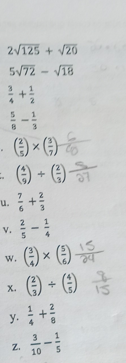 2sqrt(125)+sqrt(20)
5sqrt(72)-sqrt(18)
 3/4 + 1/2 
 5/8 - 1/3 . ( 2/5 )* ( 3/7 )
( 4/9 )/ ( 2/3 )
u.  7/6 + 2/3 
v.  2/5 - 1/4 
w. ( 3/4 )* ( 5/6 )
x. ( 2/3 )/ ( 4/5 )
y.  1/4 + 2/8 
Z.  3/10 - 1/5 