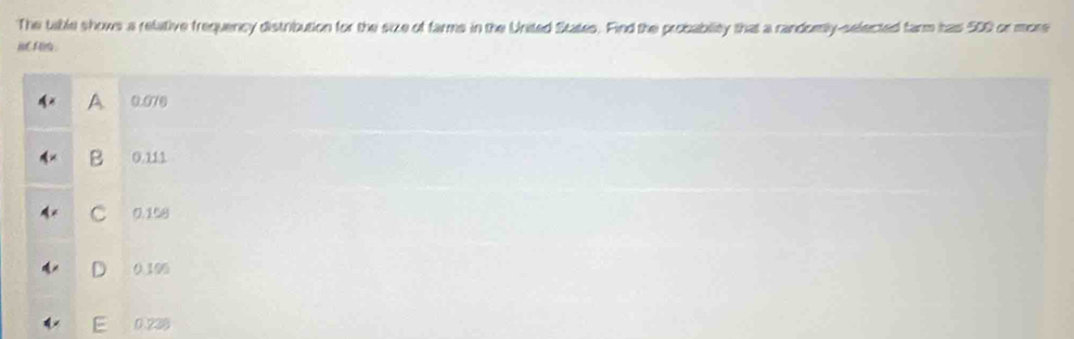 The table shows a relative frequency distribution for the size of farms in the United States. Find the probablity that a randomly-selected farm has 500 or more
i o
A 0.070
B 0.111
C 0.158
D 0.196
E 0.238