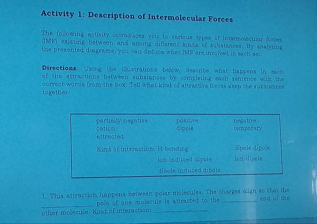 Activity 1: Description of Intermolecular Forces
The following activity introduces you to various types of intermolecular forces
(IMF) existing between and among different kinds of substances. By analyzing
the presented diagrams, you can deduce what IMF are involved in each set.
Directions: Using the illustrations below, describe what happens in each
of the attractions between substances by completing each sentence with the
correct words from the box. Tell what kind of attractive forces keep the substances
together.
partially negative positive negative
cation dipole temporary
attracted
Kind of interaction: H-bonding dipole-dipole
ion-induced dipole ion-dipole
dipole-induced dipole
1. This attraction happens between polar molecules. The charges align so that the
_pole of one molecule is attracted to the _end of the
other molecule. Kind of interaction:_