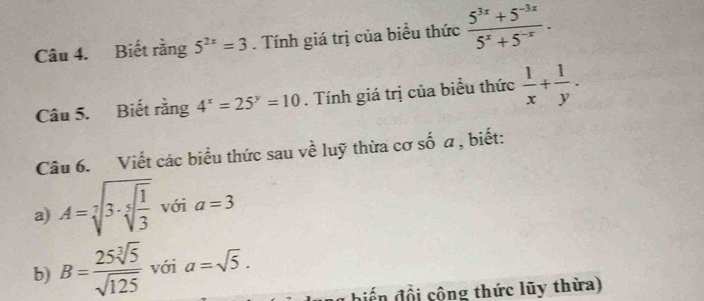 Biết rằng 5^(2x)=3. Tính giá trị của biểu thức  (5^(3x)+5^(-3x))/5^x+5^(-x) . 
Câu 5. Biết rằng 4^x=25^y=10. Tính giá trị của biểu thức  1/x + 1/y . 
Câu 6. Viết các biểu thức sau về luỹ thừa cơ số a , biết: 
a) A=sqrt[7](3· sqrt [5]frac 1)3 với a=3
b) B= 25sqrt[3](5)/sqrt(125)  với a=sqrt(5). 
biến đổi cộng thức lũy thừa)