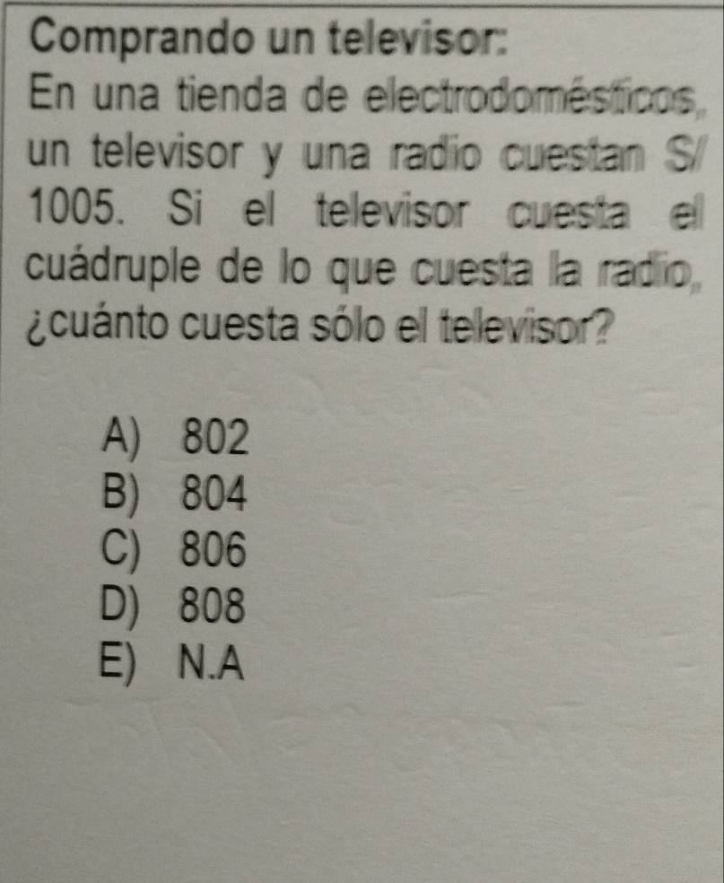 Comprando un televisor:
En una tienda de electrodomésticos,
un televisor y una radio cuestan S
1005. Si el televisor cuesta el
cuádruple de lo que cuesta la radio
¿cuánto cuesta sólo el televisor?
A) 802
B) 804
C) 806
D) 808
E) N.A