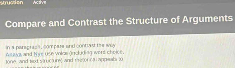 struction Active 
Compare and Contrast the Structure of Arguments 
In a paragraph, compare and contrast the way 
Anaya and Nye use voice (including word choice, 
tone, and text structure) and rhetorical appeals to