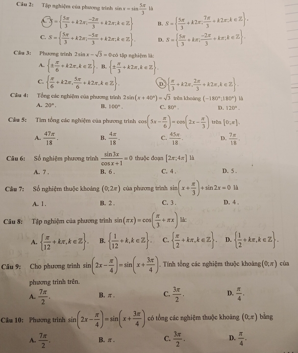 Tập nghiệm của phương trình sin x=sin  5π /3  là
 widehat .5=  5π /3 +k2π ; (-2π )/3 +k2π ;k∈ Z B. S=  5π /3 +k2π ; 7π /3 +k2π ;k∈ Z .
C. S=  5π /3 +k2π ; (-5π )/3 +k2π ;k∈ Z . D. S=  5π /3 +kπ ; (-2π )/3 +kπ ;k∈ Z .
Câu 3: Phương trình 2sin x-sqrt(3)=0 có tập nghiệm là:
A.  ±  π /6 +k2π ,k∈ Z. B,  ±  π /3 +k2π ,k∈ Z .
C.   π /6 +k2π , 5π /6 +k2π ,k∈ Z . D   π /3 +k2π , 2π /3 +k2π ,k∈ Z .
Câu 4: Tổng các nghiệm của phương trình 2sin (x+40°)=sqrt(3) tr rên khoảng (-180°;180°) là
A. 20°. B. 100°. C. 80°. D. 120°.
Câu 5: Tìm tổng các nghiệm của phương trình cos (5x- π /6 )=cos (2x- π /3 ) trên [0;π ].
A.  47π /18 . B.  4π /18 . C.  45π /18 . D.  7π /18 .
Câu 6: Số nghiệm phương trình  sin 3x/cos x+1 =0 thuộc đoạn [2π ;4π ] là
A. 7 . B. 6 . C. 4 . D. 5 .
Câu 7: Số nghiệm thuộc khoảng (0;2π ) của phương trình sin (x+ π /3 )+sin 2x=0 là
A. 1 . B. 2 . C. 3 . D. 4 .
Câu 8: Tập nghiệm của phương trình sin (π x)=cos ( π /3 +π x) là:
A.   π /12 +kπ ,k∈ Z . B.   1/12 +k,k∈ Z . C.   π /2 +kπ ,k∈ Z . D.   1/2 +kπ ,k∈ Z .
Câu 9: Cho phương trình sin (2x- π /4 )=sin (x+ 3π /4 ). Tính tổng các nghiệm thuộc khoảng (0;π ) của
phương trình trên.
A.  7π /2 . B. π . C.  3π /2 . D.  π /4 .
Câu 10: Phương trình sin (2x- π /4 )=sin (x+ 3π /4 ) có tổng các nghiệm thuộc khoảng (0;π ) bằng
A.  7π /2 . B. π. C.  3π /2 . D.  π /4 .