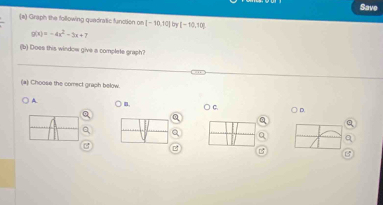 Save 
(a) Graph the following quadratic function on [-10,10] by [-10,10].
g(x)=-4x^2-3x+7
(b) Does this window give a complete graph? 
(a) Choose the correct graph below. 
A. 
B. 
C. 
D. 

B