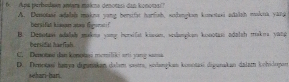 Apa perbedaan antara makna denotasi dan konotasi?
A. Denotasi adalah makna yang bersifat harfiah, sedangkan konotasi adalah makna yang
bersifat kiasan atau figuratif.
B. Denotasi adalah makna yang bersifat kiasan, sedangkan konotasi adalah makna yang
bersifat harfiah.
C. Denotasi dan konotasi memiliki arti yang sama.
D. Denotasi hanya digunakan dalam sastra, sedangkan konotasi digunakan dalam kehidupan
schari-hari.