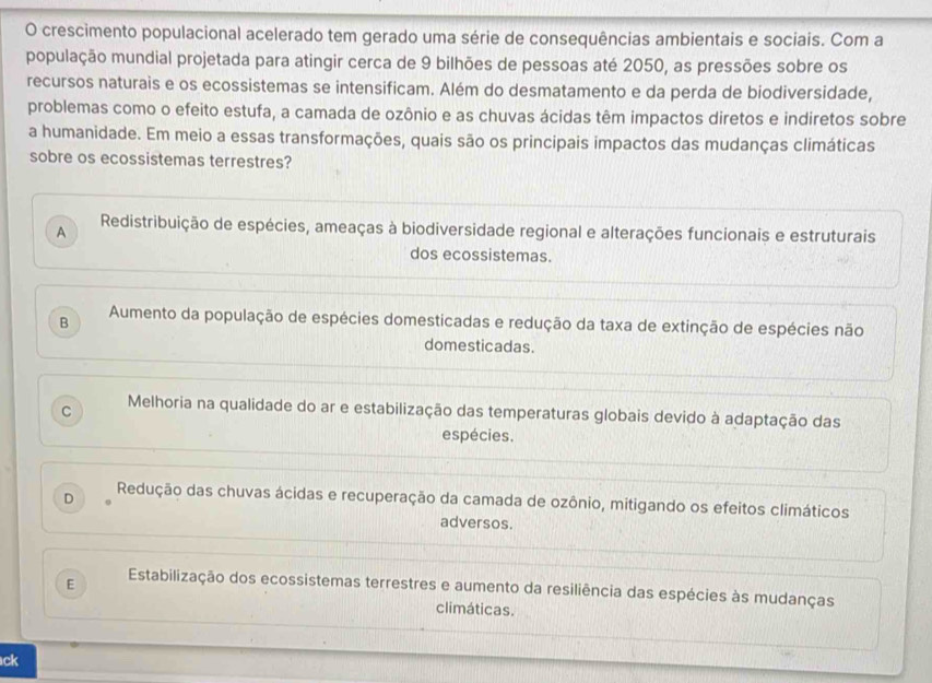 crescimento populacional acelerado tem gerado uma série de consequências ambientais e sociais. Com a
população mundial projetada para atingir cerca de 9 bilhões de pessoas até 2050, as pressões sobre os
recursos naturais e os ecossistemas se intensificam. Além do desmatamento e da perda de biodiversidade,
problemas como o efeito estufa, a camada de ozônio e as chuvas ácidas têm impactos diretos e indiretos sobre
a humanidade. Em meio a essas transformações, quais são os principais impactos das mudanças climáticas
sobre os ecossistemas terrestres?
A Redistribuição de espécies, ameaças à biodiversidade regional e alterações funcionais e estruturais
dos ecossistemas.
B Aumento da população de espécies domesticadas e redução da taxa de extinção de espécies não
domesticadas.
C Melhoria na qualidade do ar e estabilização das temperaturas globais devido à adaptação das
espécies.
D Redução das chuvas ácidas e recuperação da camada de ozônio, mitigando os efeitos climáticos
adversos.
E Estabilização dos ecossistemas terrestres e aumento da resiliência das espécies às mudanças
climáticas.
ck