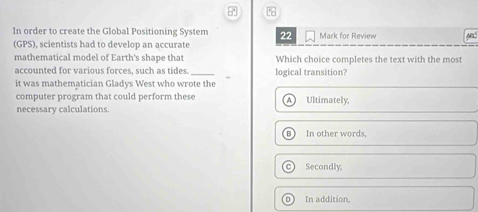 In order to create the Global Positioning System Mark for Review ABC
22
(GPS), scientists had to develop an accurate
mathematical model of Earth’s shape that Which choice completes the text with the most
accounted for various forces, such as tides. _logical transition?
it was mathematician Gladys West who wrote the
computer program that could perform these Ultimately,
A
necessary calculations.
B In other words,
Secondly,
D In addition,