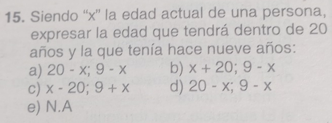 Siendo “ x ” la edad actual de una persona,
expresar la edad que tendrá dentro de 20
años y la que tenía hace nueve años:
a) 20-x;9-x b) x+20;9-x
c) x-20;9+x d) 20-x; 9-x
e) N. A