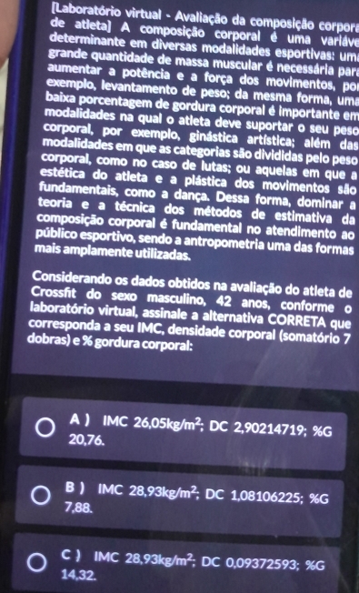 Laboratório virtual - Avaliação da composição corpora
de atleta) A composição corporal é uma varláve
determinante em diversas modalidades esportivas: um
grande quantidade de massa muscular é necessária para
aumentar a potência e a força dos movimentos, por
exempão, levantamento de peso; da mesma forma, uma
baixa porcentagem de gordura corporal é importante em
modalidades na qual o atleta deve suportar o seu peso
corporal, por exemplo, ginástica artística; além das
modalidades em que as categorias são divididas pelo peso
corporal, como no caso de lutas; ou aquelas em que a
estética do atleta e a plástica dos movimentos são
fundamentais, como a dança. Dessa forma, dominar a
teoria e a técnica dos métodos de estimativa da
composição corporal é fundamental no atendimento ao
público esportivo, sendo a antropometria uma das formas
mais amplamente utilizadas.
Considerando os dados obtidos na avaliação do atleta de
Crossfít do sexo masculino, 42 anos, conforme o
laboratório virtual, assinale a alternativa CORRETA que
corresponda a seu IMC, densidade corporal (somatório 7
dobras) e % gordura corporal:
A  IMC 26,05kg/m^2; DC 2,90214719; 9 ife
20,76.
B  IMC 28,93kg/m^2, ; DC 1,08106225; %G
7,88.
C  IMC 28,93kg/m^2; DC 0.0932
9372593; % G
14,32.