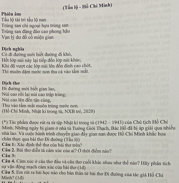 (Tẩu lộ - Hồ Chí Minh) 
Phiên âm 
Tầu lộ tài tri tầu lộ nan 
Trùng san chi ngoại hựu trùng san 
Trùng san đặng đáo cao phong hậu 
Vạn lý dư đồ cổ miện gian 
Dịch nghĩa 
Có đi đường mới biết đường đi khó, 
Hết lớp núi này lại tiếp đến lớp núi khác; 
Khi đã vượt các lớp núi lên đến đinh cao chót, 
Thì muôn dặm nước non thu cả vào tầm mắt. 
Dịch thơ 
Đi đường mới biết gian lao, 
Núi cao rồi lại núi cao trập trùng; 
Núi cao lên đến tận cùng, 
Thu vào tầm mắt muôn trùng nước non. 
(Hồ Chí Minh, Nhật kí trong tù, NXB trẻ, 2020) 
(*) Tác phẩm được rút ra từ tập Nhật kí trong tù (1942 - 1943) của Chủ tịch Hồ Chí 
Minh. Những ngày bị giam ở nhà tù Tưởng Giới Thạch, Bác Hồ đã bị áp giải qua nhiều 
nhà lao. Và cuộc hành trình chuyển giao đầy gian nan được Hồ Chí Minh khắc họa 
chân thực qua bài thơ Đi đường (Tầu lộ) 
Câu 1: Xác định thể thư của bài thơ trên? 
Câu 2. Bài thơ diễn tả cảm xúc của ai? Ở thời điểm nào? 
Câu 3: 
Câu 4. Cảm xúc ở câu thơ đầu và câu thơ cuối khác nhau như thế nào? Hãy phân tích 
sự vận động mạch cảm xúc của bài thơ (1đ) 
Câu 5. Em rút ra bài học nào cho bản thân từ bài thơ Đi đường của tác giả Hồ Chí 
Minh? (1d) 
7