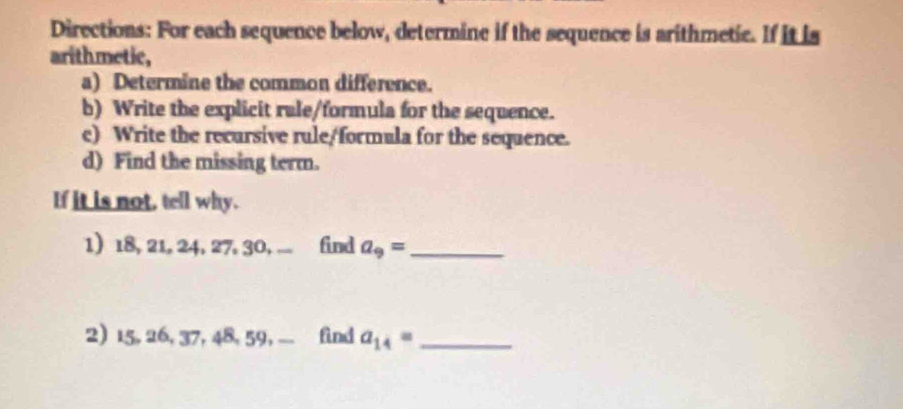 Directions: For each sequence below, determine if the sequence is arithmetic. If it is 
arithmetic, 
a) Determine the common difference. 
b) Write the explicit rale/formula for the sequence. 
c) Write the recursive rule/formula for the sequence. 
d) Find the missing term. 
If it is not, tell why. 
1) 18, 21, 24, 27, 30, .... find a_9= _ 
2) 15, 26, 37, 48, 59, find a_14= _