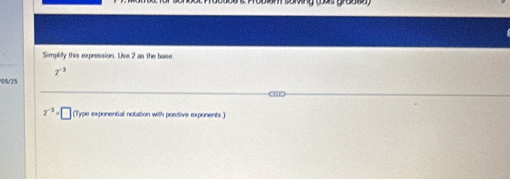 Poblom soming (bas graate) 
Simplify this expression. Use 2 as the base
2^(-3)
05/25
2^(-3)=□ (Type exponential notation with positive exponents.)