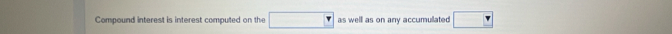 Compound interest is interest computed on the □ as well as on any accumulated □ 