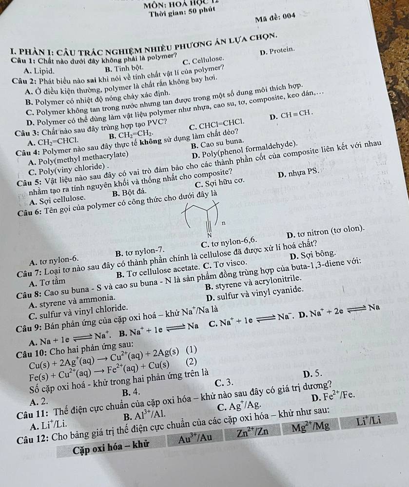 Môn: hoà hộc 12
Thời gian: 50 phút
Mã đề: 004
I. Phản I: Câu trác nghiệm nhiều phương án lựa chọn.
C. Cellulose. D. Protein.
Cầu 1: Chất nào dưới đây không phải là polymer?
A. Lipid.
B. Tinh bột.
Câu 2: Phát biểu nào sai khi nói về tính chất vật lí của polymer?
A. Ở điều kiện thường, polymer là chất rắn không bay hơi.
B. Polymer có nhiệt độ nóng chảy xác định.
C. Polymer không tan trong nước nhưng tan được trong một số dung môi thích hợp.
D. Polymer có thể dùng làm vật liệu polymer như nhựa, cao su, tơ, composite, keo dán,...
D. CHequiv CH.
Câu 3: Chất nào sau đây trùng hợp tạo PVC?
A. CH_2=CHCl. B. CH_2=CH_2. C. CHCl=CHCl
Câu 4 áo sau đây thực tế không sử dụng làm chất dẻo?
B. Cao su buna.
A. Poly(methyl methacrylate)
D. Poly(phenol formaldehyde).
Câu 5: Vật liệu nào sau đây có vai trò đảm bảo cho các thành phần cốt của composite liên kết với nhau
C. Poly(viny chloride) .
nhằm tạo ra tính nguyên khối và thống nhất cho composite? D. nhựa PS.
A. Sợi cellulose. B. Bột đá. C. Sợi hữu cơ.
Câu 6: Tên gọi của polymer có công thức cho dưới đây là
n
A. tơ nylon-6. B. tơ nylon-7. C. tơ nylon-6,6. D. tơ nitron (tơ olon).
D. Sợi bông.
Câu 7: Loại tơ nào sau đây có thành phần chính là cellulose đã được xử lí hoá chất?
A. Tơ tầm B. Tơ cellulose acetate. C. Tơ visco.
Câu 8: Cao su buna - S và cao su buna - N là sản phẩm đồng trùng hợp của buta-1,3-diene với:
A. styrene và ammonia. B. styrene và acrylonitrile.
C. sulfur và vinyl chloride. D. sulfur và vinyl cyanide.
Câu 9: Bán phản ứng của cặp oxi hoá - khử Na*/Na là
A. Na+1eleftharpoons Na^+. B. Na^++1eleftharpoons Na C. Na^++1eleftharpoons Na^-.D
Na^++2eleftharpoons Na
Câu 10: Cho hai phản ứng sau:
Cu(s)+2Ag^+(aq)to Cu^(2+)(aq)+2Ag(s) (1)
Fe(s)+Cu^(2+)(aq)to Fe^(2+)(aq)+Cu(s) (2)
Số cặp oxi hoá - khử trong hai phản ứng trên là
D. 5.
A. 2. B. 4. C. 3.
Câu 11: Thế điện cực chuẩn của cặp oxi hóa - khử nào sau đây có giá trị dương?
B. Al^(3+)/Al. C. Ag^+/Ag. D. Fe^(2+)/Fe.
A. Li*/Li.
Câu 12: Cho bảng giá trị thế điện cực chuẩn của các cặp oxi hóa - khử như sau:
Cặp oxi hóa - khử Au^(3+)/Au Zn^(2+)/Zn Mg^(2+)/Mg Li*/Li