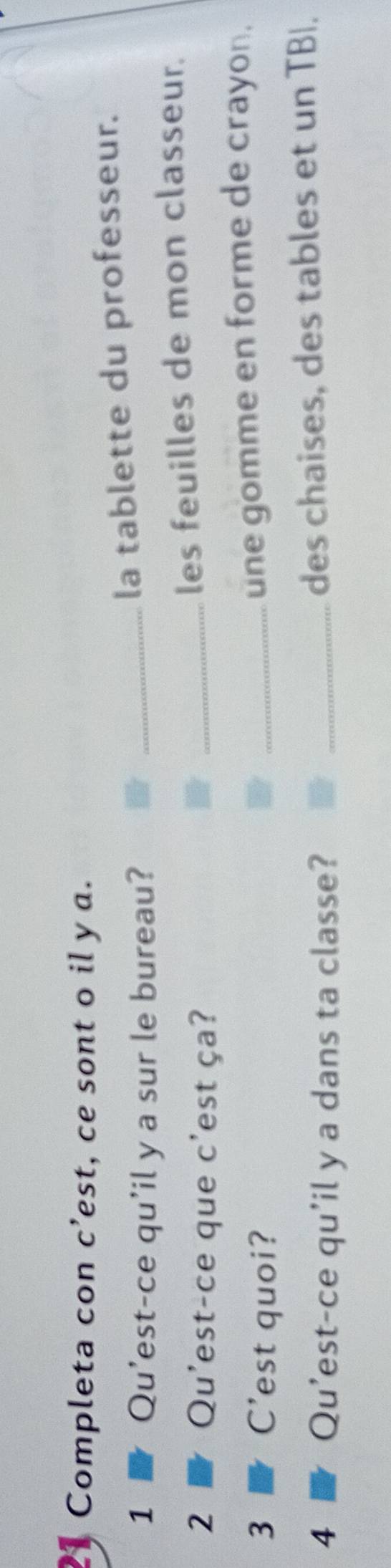 Completa con c’est, ce sont o il y a. 
1 Qu'est-ce qu'il y a sur le bureau? _la tablette du professeur. 
2 Qu'est-ce que c'est ça? _les feuilles de mon classeur. 
3 C'est quoi? 
_une gomme en forme de crayon. 
4 Qu'est-ce qu'il y a dans ta classe? _des chaises, des tables et un TBI.