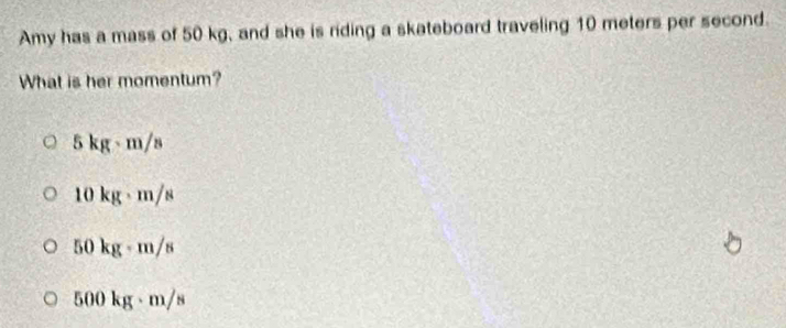 Amy has a mass of 50 kg, and she is riding a skateboard traveling 10 meters per second.
What is her momentum?
5 kg-m/s
10 kg - m/s
50 kg - m/s
500 kg - m/s