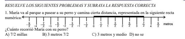 RESUELVE LOS SIGUIENTES PROBLEMAS Y SUBRAYA LA RESPUESTA CORRECTA
1. María va al parque a pasear a su perro y camina cierta distancia, representada en la siguiente recta
numérica:
- 9/2  -4 - 7/2  -3 - 5/2  -2 - 3/2  · 1 - 1/2   1/2  1  3/2  2  5/2  3  7/2  4  9/2  metros
Cuánto recorrió María con su perro?
A) 7/2 millas B) 3 metros 7/2 C) 3 metros y medio D) no se