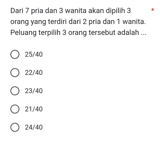 Dari 7 pria dan 3 wanita akan dipilih 3 *
orang yang terdiri dari 2 pria dan 1 wanita.
Peluang terpilih 3 orang tersebut adalah ...
25/40
22/40
23/40
21/40
24/40