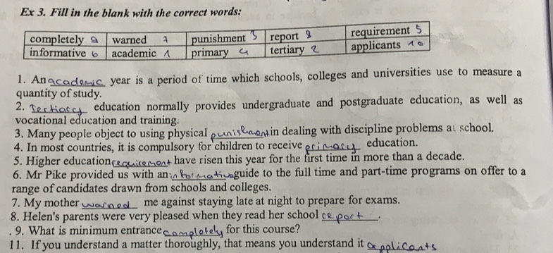 Ex 3. Fill in the blank with the correct words: 
1. An e year is a period of time which schools, colleges and universities use to measure a 
quantity of study. 
2. _education normally provides undergraduate and postgraduate education, as well as 
vocational education and training. 
3. Many people object to using physical in dealing with discipline problems at school. 
4. In most countries, it is compulsory for children to receive_ education. 
5. Higher education_ have risen this year for the first time in more than a decade. 
6. Mr Pike provided us with an_ guide to the full time and part-time programs on offer to a 
range of candidates drawn from schools and colleges. 
7. My mother _me against staying late at night to prepare for exams. 
8. Helen's parents were very pleased when they read her school _. 
9. What is minimum entrance _for this course? 
11. If you understand a matter thoroughly, that means you understand it_