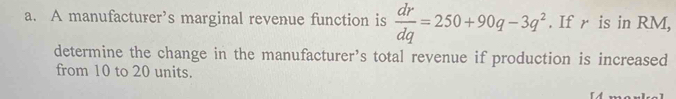 A manufacturer’s marginal revenue function is  dr/dq =250+90q-3q^2. If r is in RM, 
determine the change in the manufacturer’s total revenue if production is increased 
from 10 to 20 units.