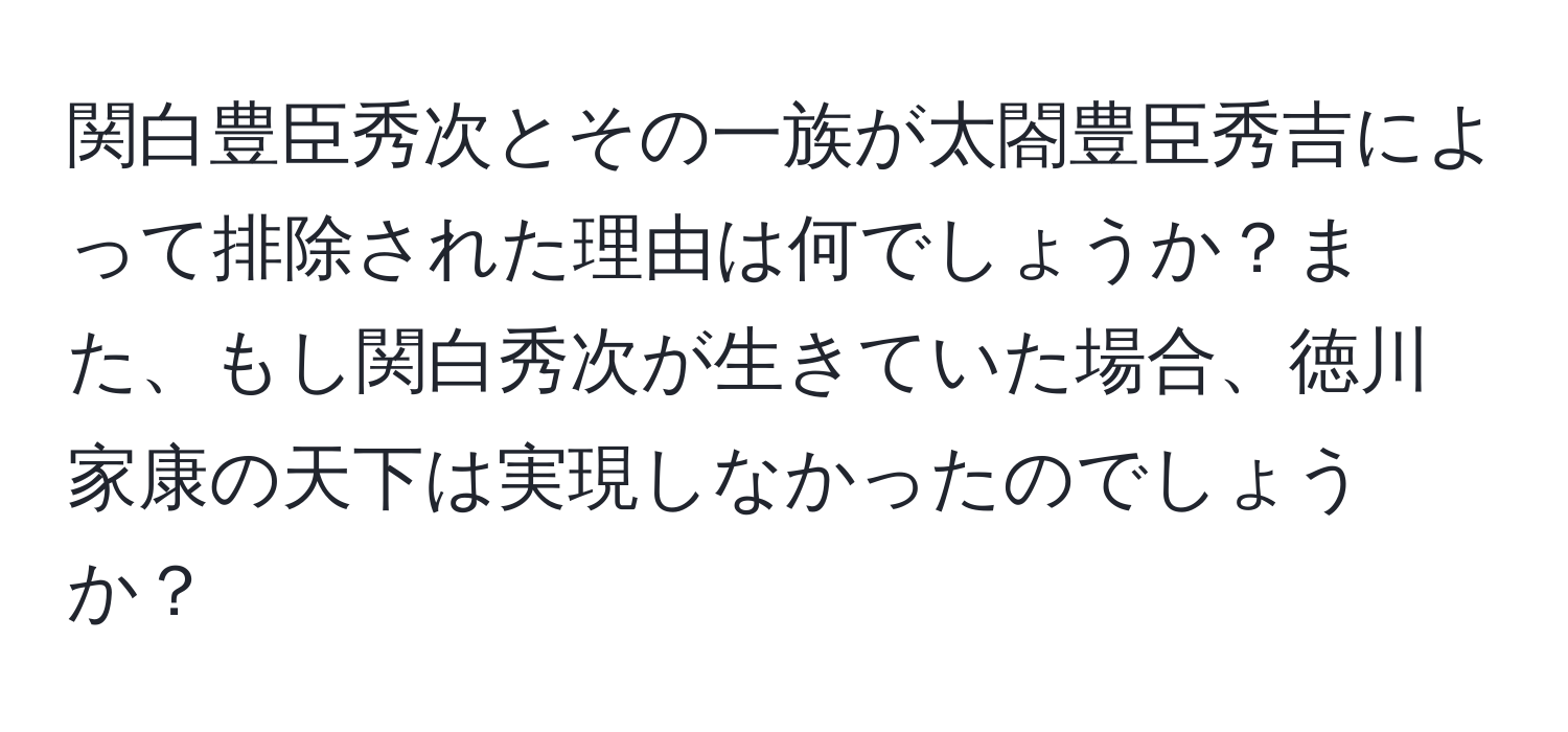 関白豊臣秀次とその一族が太閤豊臣秀吉によって排除された理由は何でしょうか？また、もし関白秀次が生きていた場合、徳川家康の天下は実現しなかったのでしょうか？