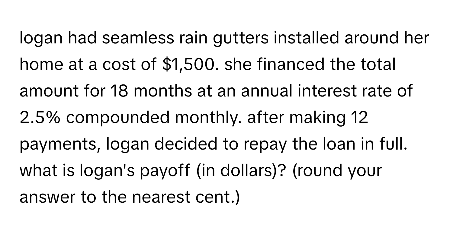 logan had seamless rain gutters installed around her home at a cost of $1,500. she financed the total amount for 18 months at an annual interest rate of 2.5% compounded monthly. after making 12 payments, logan decided to repay the loan in full. what is logan's payoff (in dollars)? (round your answer to the nearest cent.)