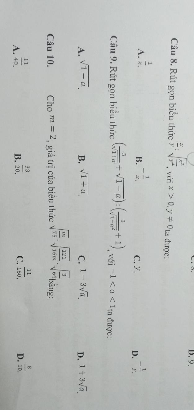 Rút gọn biểu thức  x/y :sqrt(frac x^2)y^4 , với x>0, y!= 0_ta được:
A.  1/x . - 1/x . C. y. D. - 1/y . 
B.
Câu 9. Rút gọn biểu thức ( 3/sqrt(1+a) +sqrt(1-a)):( 3/sqrt(1-a^2) +1) , với -1 ta được:
A. sqrt(1-a). B. sqrt(1+a). C. 1-3sqrt(a). D. 1+3sqrt(a). 
Câu 10. Cho m=2 , giá trị của biểu thức sqrt(frac m)75· sqrt(frac 121)16m· sqrt(frac 3)64 bằng:
A.  11/40. 
B.  33/20 .
C.  11/160. 
D.  8/10 .