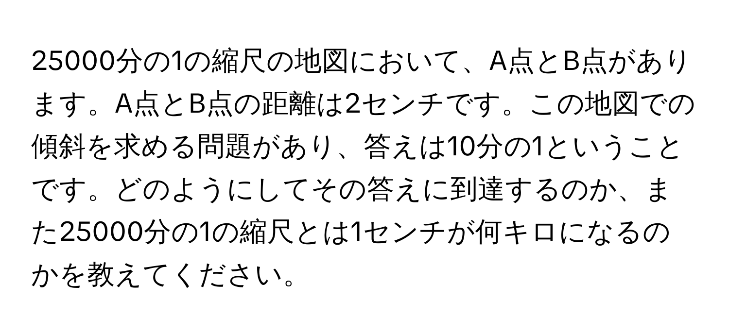 25000分の1の縮尺の地図において、A点とB点があります。A点とB点の距離は2センチです。この地図での傾斜を求める問題があり、答えは10分の1ということです。どのようにしてその答えに到達するのか、また25000分の1の縮尺とは1センチが何キロになるのかを教えてください。