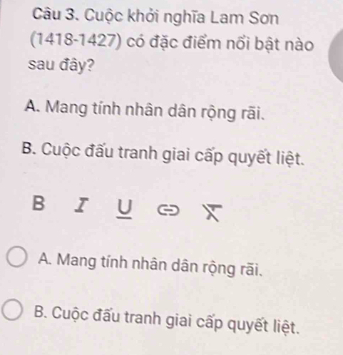 Cuộc khởi nghĩa Lam Sơn
(1418-1427) có đặc điểm nổi bật nào
sau đây?
A. Mang tính nhân dân rộng rãi.
B. Cuộc đấu tranh giai cấp quyết liệt.
B I U
A. Mang tính nhân dân rộng rãi.
B. Cuộc đấu tranh giai cấp quyết liệt.