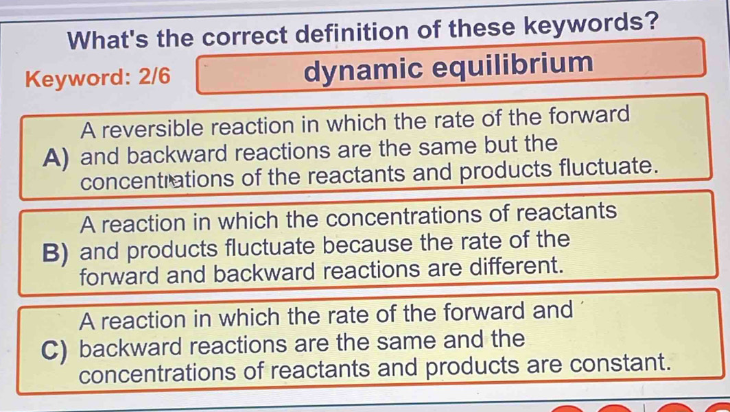 What's the correct definition of these keywords?
Keyword: 2/6 dynamic equilibrium
A reversible reaction in which the rate of the forward
A) and backward reactions are the same but the
concentrations of the reactants and products fluctuate.
A reaction in which the concentrations of reactants
B) and products fluctuate because the rate of the
forward and backward reactions are different.
A reaction in which the rate of the forward and
C) backward reactions are the same and the
concentrations of reactants and products are constant.