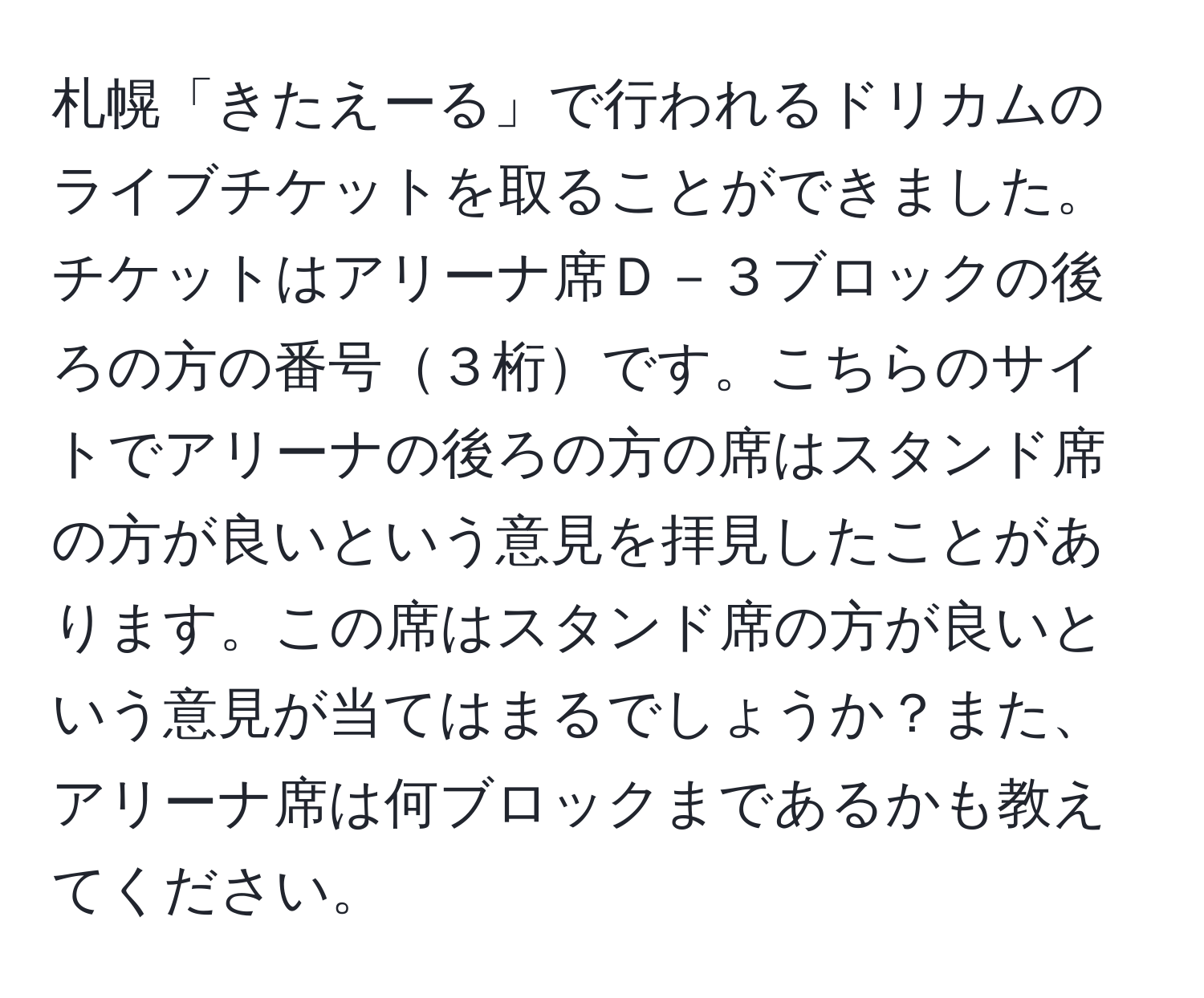 札幌「きたえーる」で行われるドリカムのライブチケットを取ることができました。チケットはアリーナ席Ｄ－３ブロックの後ろの方の番号３桁です。こちらのサイトでアリーナの後ろの方の席はスタンド席の方が良いという意見を拝見したことがあります。この席はスタンド席の方が良いという意見が当てはまるでしょうか？また、アリーナ席は何ブロックまであるかも教えてください。