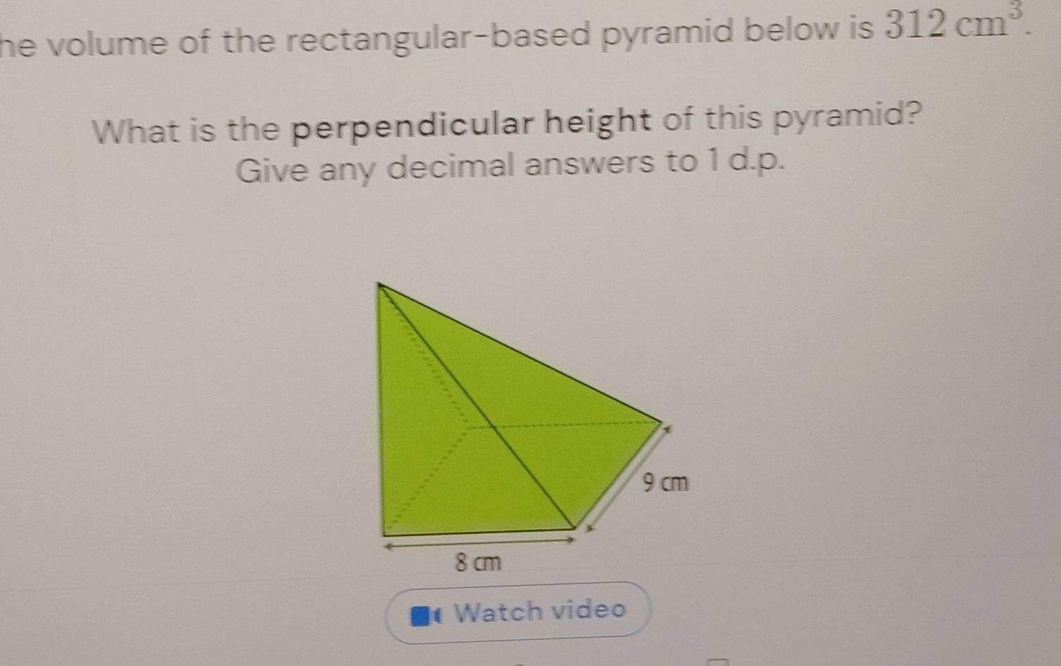 he volume of the rectangular-based pyramid below is . 312cm^3. 
What is the perpendicular height of this pyramid? 
Give any decimal answers to 1 d.p. 
Watch video