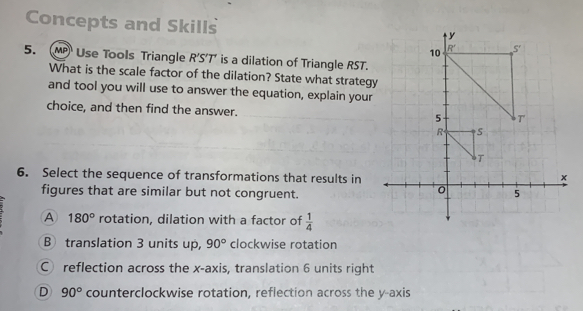 Concepts and Skills
5. MP Use Tools Triangle R'S'T' is a dilation of Triangle RST.
What is the scale factor of the dilation? State what strategy
and tool you will use to answer the equation, explain your
choice, and then find the answer. 
6. Select the sequence of transformations that results in
figures that are similar but not congruent.
A 180° rotation, dilation with a factor of  1/4 
B translation 3 units up, 90° clockwise rotation
C reflection across the x-axis, translation 6 units right
D 90° counterclockwise rotation, reflection across the y-axis