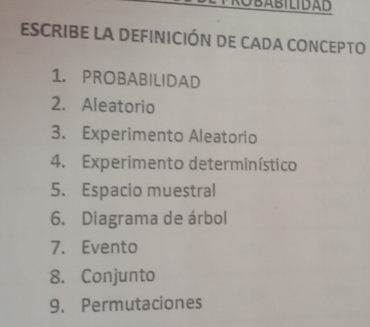 ESCRIBE LA DEFINICIÓN DE CADa CONCEPTO 
1. PROBABILIDAD 
2. Aleatorio 
3. Experimento Aleatorio 
4. Experimento determinístico 
5. Espacio muestral 
6. Diagrama de árbol 
7. Evento 
8. Conjunto 
9. Permutaciones