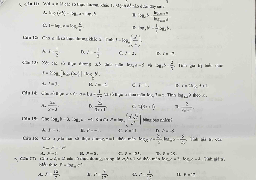 Với a,b là các số thực dương, khác 1. Mệnh đề nào dưới đây sai?
A. log _3(ab)=log _3a+log _3b. B. log _ab=frac log _2022blog _2022a.
C. 1-log _ab=log _a a/b .
D. log _ab^3= 1/3 log _ab.
Câu 12: Cho a là số thực dương khác 2 . Tính I=log _ a/2 ( a^2/4 ).
A. I= 1/2 . B. I=- 1/2 . C. I=2. D. I=-2.
Câu 13: Xét các số thực dương a,b thỏa mãn log _5a=5 và log _3b= 2/3 . Tính giá trị biểu thức
I=2log _6[log _5(5a)]+log _ 1/9 b^3.
A. I=3. B. I=-2. C. I=1. D. I=2log _65+1.
Câu 14: Cho số thực a>0;a!= 1,a!=  1/27  và số thực x thỏa mãn log _a3=x.  Tính log _27a9 theo x .
A.  2x/x+3 .  2x/3x+1 . C. 2(3x+1). D.  2/3x+1 .
B.
Câu 15: Cho log _ab=3,log _ac=-4. Khi đó P=log _a( a^3sqrt(c)/b^2 ) bằng bao nhiêu?
A. P=7. B. P=-1. C. P=11. D. P=-5.
Câu 16: Cho x, y là hai số thực dương, x!= 1 thỏa mãn log _sqrt(x)y= 2y/5 ,log _25x= 5/2y . Tính giá trị của
P=y^2-2x^2.
A. P=1. B. P=0. C. P=-25. D. P=25.
Câu 17: Cho a,b,c là các số thực dương, trong đó a,b>1 và thỏa mãn log _ac=3,log _bc=4. Tính giá trị
biểu thức P=log _abc ?
A. P= 12/7 . B. P= 7/12 . C. P= 1/12 . D. P=12.