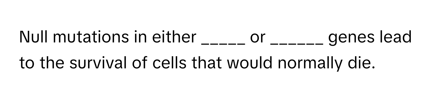 Null mutations in either _____ or ______ genes lead to the survival of cells that would normally die.