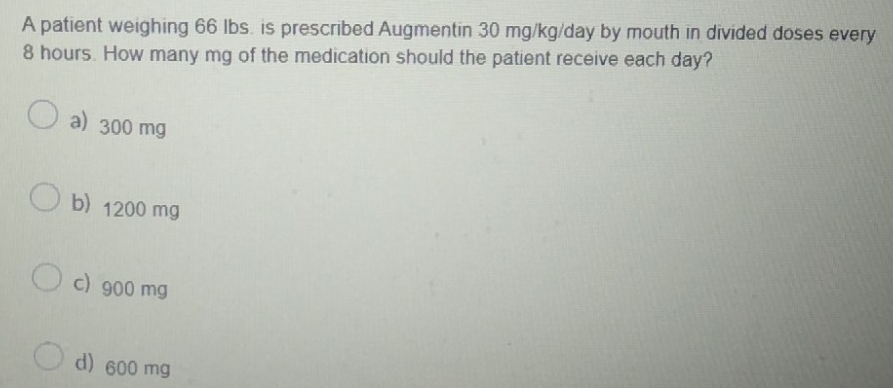 A patient weighing 66 Ibs. is prescribed Augmentin 30 mg/kg/day by mouth in divided doses every
8 hours. How many mg of the medication should the patient receive each day?
a) 300 mg
b 1200 mg
c) 900 mg
d) 600 mg