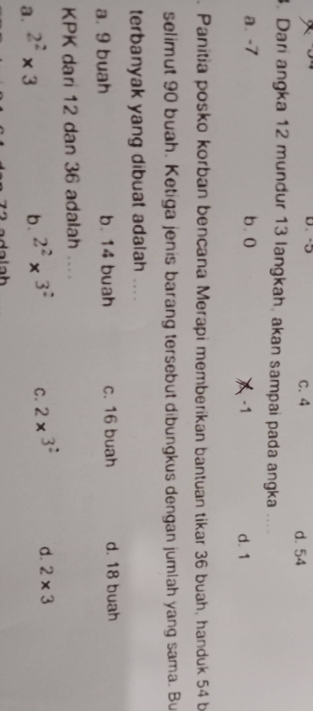 C. 4 d. 54
3. Dari angka 12 mundur 13 langkah, akan sampai pada angka ....
a. -7 b. 0
-1 d. 1. Panitia posko korban bencana Merapi memberikan bantuan tikar 36 buah, handuk 54 b
selimut 90 buah. Ketiga jenis barang tersebut dibungkus dengan jumlah yang sama. Bu
terbanyak yang dibuat adalah ....
a. 9 buah b. 14 buah c. 16 buah
d. 18 buah
KPK dari 12 dan 36 adalah ....
a. 2^2* 3
b. 2^2* 3^2
C. 2* 3^2
d. 2* 3