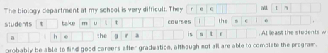 The biology department at my school is very difficult. They r e q all t h 
students t take m u t courses | the C . 
a 1 h e the g r a is s t ^ . At least the students w 
probably be able to find good careers after graduation, although not all are able to complete the program.