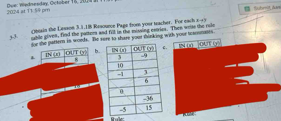 Due: Wednesday, October 16, 2024 al  1
2024 at 11:59 pm
Submit Ass
Obtain the Lesson 3.1.1B Resource Page from your teacher. For each xto y
3-3. table given, find the pattern and fill in the missing entries. Then write the rule
for the pattern in words. Be sure to share your thinking with your teammates.
ab.. _ IN(x)
OUT(y)
10
Kule:
Rule: